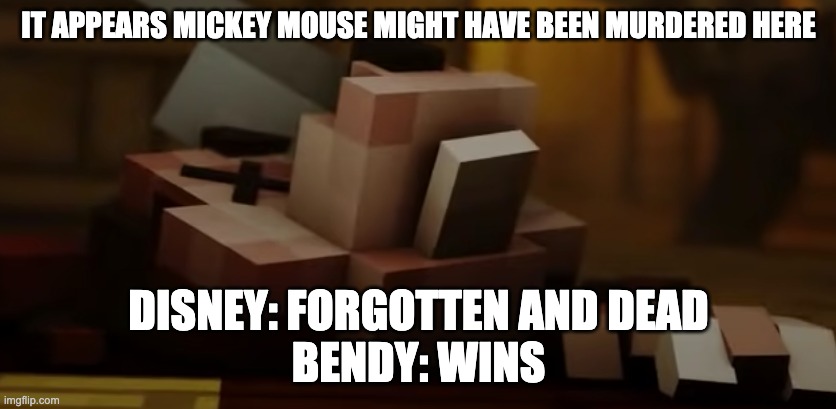 Mickey is dead as well as Disney. Bendy wins | IT APPEARS MICKEY MOUSE MIGHT HAVE BEEN MURDERED HERE; DISNEY: FORGOTTEN AND DEAD
BENDY: WINS | image tagged in bendy and the ink machine,minecraft,disney | made w/ Imgflip meme maker