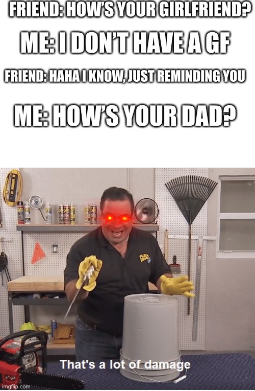 That’s a lot of damage | FRIEND: HOW’S YOUR GIRLFRIEND? ME: I DON’T HAVE A GF; FRIEND: HAHA I KNOW, JUST REMINDING YOU; ME: HOW’S YOUR DAD? | image tagged in thats a lot of damage | made w/ Imgflip meme maker
