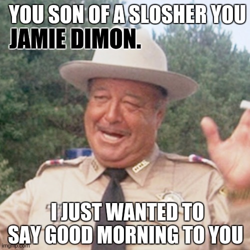 https://youtu.be/a38T924fSz8?list=RDGMEMNmVSVrsTrv-G2rHfIeUCVAVMS0aBMWJ_5Zk&t=83 | YOU SON OF A SLOSHER YOU; JAMIE DIMON. I JUST WANTED TO SAY GOOD MORNING TO YOU | image tagged in jamie dimon,you scumbag and villain you,bankster,you,wotsit you,banks | made w/ Imgflip meme maker