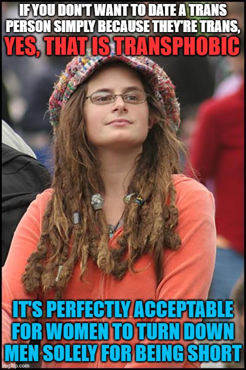 College Liberal | IF YOU DON'T WANT TO DATE A TRANS PERSON SIMPLY BECAUSE THEY'RE TRANS, YES, THAT IS TRANSPHOBIC; IT'S PERFECTLY ACCEPTABLE FOR WOMEN TO TURN DOWN MEN SOLELY FOR BEING SHORT | image tagged in memes,college liberal,transgender,transphobic,hypocrisy,dating | made w/ Imgflip meme maker