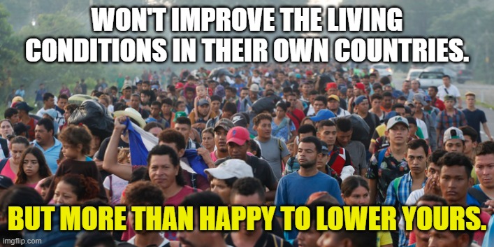 Everyone loves the U.S. ... as long as U.S. Taxpayers pay for he rest of the world. | WON'T IMPROVE THE LIVING CONDITIONS IN THEIR OWN COUNTRIES. BUT MORE THAN HAPPY TO LOWER YOURS. | image tagged in illegal aliens,liberals,democrats,joe biden,entitlement,crises on the southern border | made w/ Imgflip meme maker