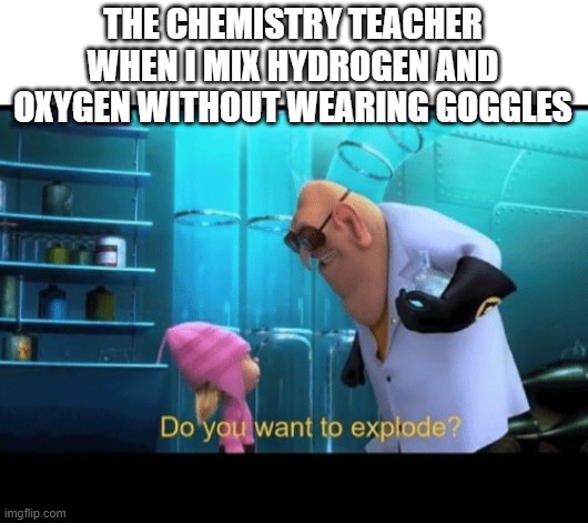 u wanna explode? | THE CHEMISTRY TEACHER WHEN I MIX HYDROGEN AND OXYGEN WITHOUT WEARING GOGGLES | image tagged in do you want to explode | made w/ Imgflip meme maker