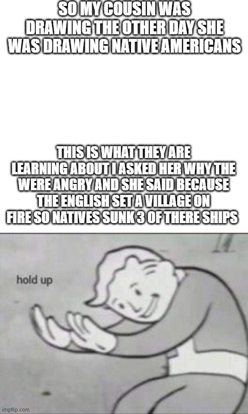 Demon spawn ??????????????? | SO MY COUSIN WAS DRAWING THE OTHER DAY SHE WAS DRAWING NATIVE AMERICANS; THIS IS WHAT THEY ARE LEARNING ABOUT I ASKED HER WHY THE WERE ANGRY AND SHE SAID BECAUSE THE ENGLISH SET A VILLAGE ON FIRE SO NATIVES SUNK 3 OF THERE SHIPS | image tagged in blank white template,fallout hold up | made w/ Imgflip meme maker