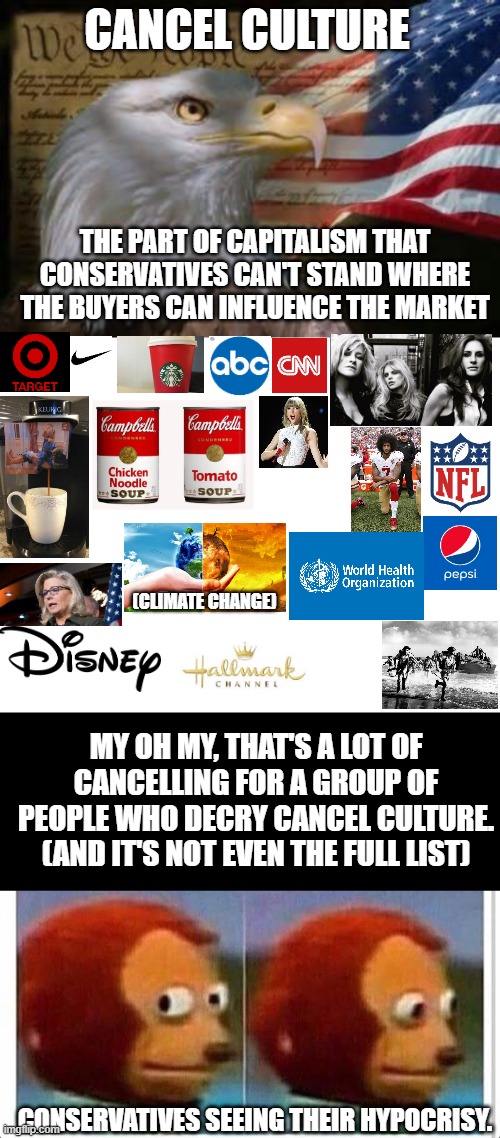 Conservatives be all about that cancel culture. Change my mind. | CANCEL CULTURE; THE PART OF CAPITALISM THAT CONSERVATIVES CAN'T STAND WHERE THE BUYERS CAN INFLUENCE THE MARKET; (CLIMATE CHANGE); MY OH MY, THAT'S A LOT OF CANCELLING FOR A GROUP OF PEOPLE WHO DECRY CANCEL CULTURE.
(AND IT'S NOT EVEN THE FULL LIST); CONSERVATIVES SEEING THEIR HYPOCRISY. | image tagged in american eagle,blank white template,awkward muppet | made w/ Imgflip meme maker