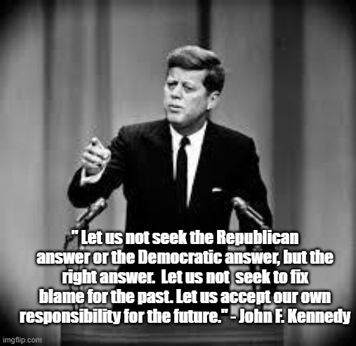 John F. Kennedy on How to Move Forward | " Let us not seek the Republican answer or the Democratic answer, but the right answer.  Let us not  seek to fix blame for the past. Let us accept our own responsibility for the future." - John F. Kennedy | image tagged in john kennedy,memes,inspirational quote,politics | made w/ Imgflip meme maker