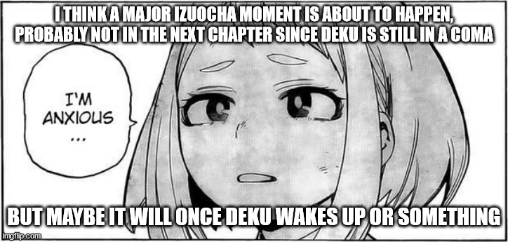 I THINK A MAJOR IZUOCHA MOMENT IS ABOUT TO HAPPEN, PROBABLY NOT IN THE NEXT CHAPTER SINCE DEKU IS STILL IN A COMA; BUT MAYBE IT WILL ONCE DEKU WAKES UP OR SOMETHING | made w/ Imgflip meme maker