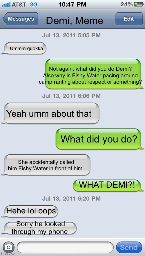 I think it’s my turn | Demi, Meme; Ummm quokka; Not again, what did you do Demi? Also why is Fishy Water pacing around camp ranting about respect or something? Yeah umm about that; What did you do? She accidentally called him Fishy Water in front of him; WHAT DEMI?! Hehe lol oops; Sorry he looked through my phone | image tagged in texting messages blank | made w/ Imgflip meme maker