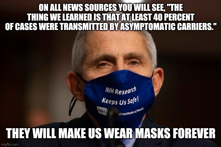 If you don't think we will be forced to mask again, you don't know governments. | ON ALL NEWS SOURCES YOU WILL SEE, "THE THING WE LEARNED IS THAT AT LEAST 40 PERCENT OF CASES WERE TRANSMITTED BY ASYMPTOMATIC CARRIERS."; THEY WILL MAKE US WEAR MASKS FOREVER | image tagged in dr fauci,face mask,cdc,mainstream media,brainwashing,sheeple | made w/ Imgflip meme maker