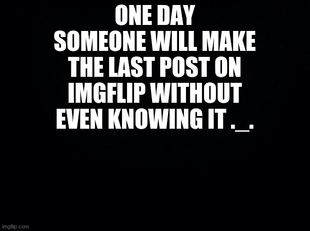 Black background | ONE DAY SOMEONE WILL MAKE THE LAST POST ON IMGFLIP WITHOUT EVEN KNOWING IT ._. | image tagged in black background | made w/ Imgflip meme maker
