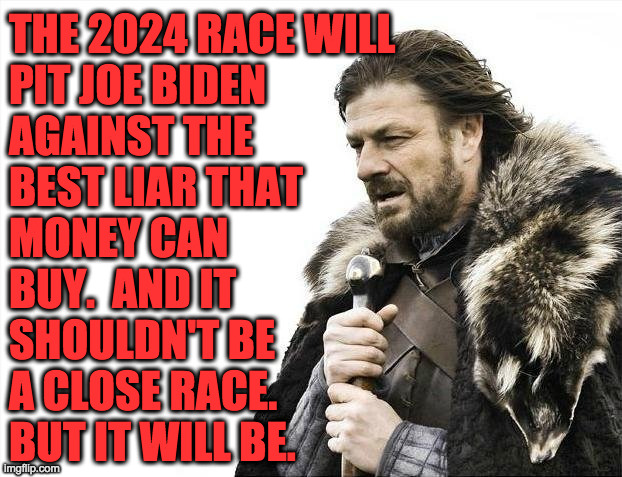 Brace yourselves. | THE 2024 RACE WILL
PIT JOE BIDEN
AGAINST THE
BEST LIAR THAT
MONEY CAN
BUY.  AND IT
SHOULDN'T BE
A CLOSE RACE.
BUT IT WILL BE. | image tagged in memes,brace yourselves x is coming,lying liars,joe biden,gop,2024 | made w/ Imgflip meme maker