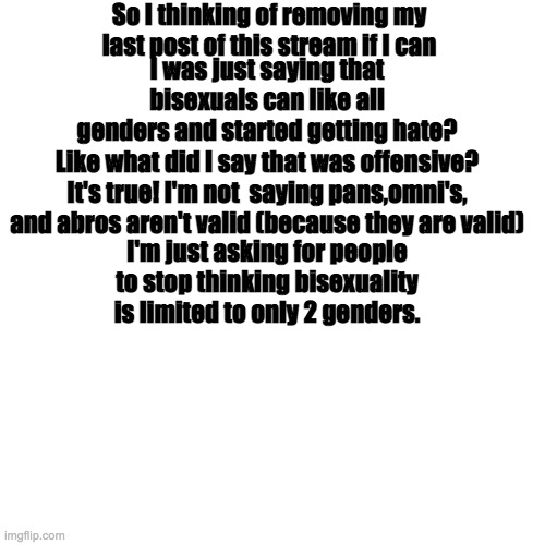 I'm thinking of deleting it if I can | So I thinking of removing my last post of this stream if I can; I was just saying that bisexuals can like all genders and started getting hate? Like what did I say that was offensive? It's true! I'm not  saying pans,omni's, and abros aren't valid (because they are valid); I'm just asking for people to stop thinking bisexuality is limited to only 2 genders. | image tagged in memes,blank transparent square | made w/ Imgflip meme maker