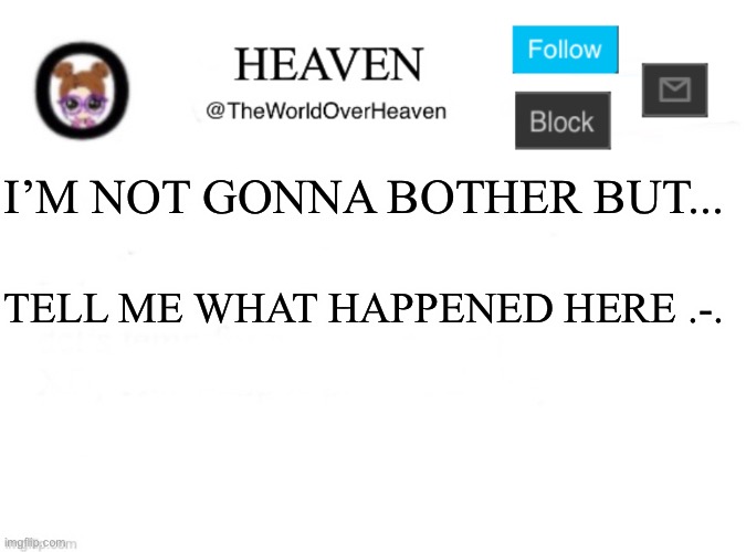 TELL ME WHAT HAPPEN, I can’t run anymore... cuz I made a deal with scar | I’M NOT GONNA BOTHER BUT... TELL ME WHAT HAPPENED HERE .-. | image tagged in heaven template | made w/ Imgflip meme maker