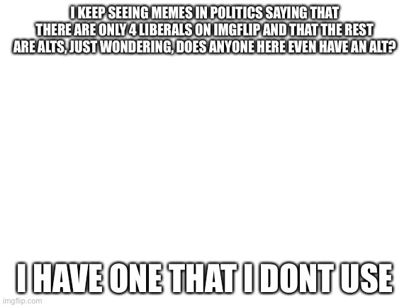 Blank White Template | I KEEP SEEING MEMES IN POLITICS SAYING THAT THERE ARE ONLY 4 LIBERALS ON IMGFLIP AND THAT THE REST ARE ALTS, JUST WONDERING, DOES ANYONE HERE EVEN HAVE AN ALT? I HAVE ONE THAT I DONT USE | image tagged in blank white template | made w/ Imgflip meme maker