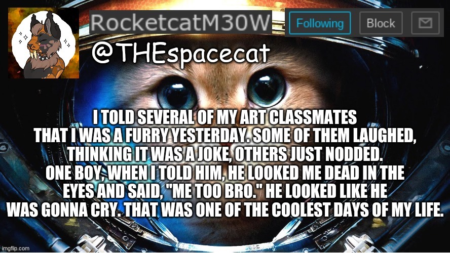 You never know who could be one of us. | I TOLD SEVERAL OF MY ART CLASSMATES THAT I WAS A FURRY YESTERDAY. SOME OF THEM LAUGHED, THINKING IT WAS A JOKE, OTHERS JUST NODDED. ONE BOY, WHEN I TOLD HIM, HE LOOKED ME DEAD IN THE EYES AND SAID, "ME TOO BRO." HE LOOKED LIKE HE WAS GONNA CRY. THAT WAS ONE OF THE COOLEST DAYS OF MY LIFE. | image tagged in rocketcatm30w announcement template | made w/ Imgflip meme maker