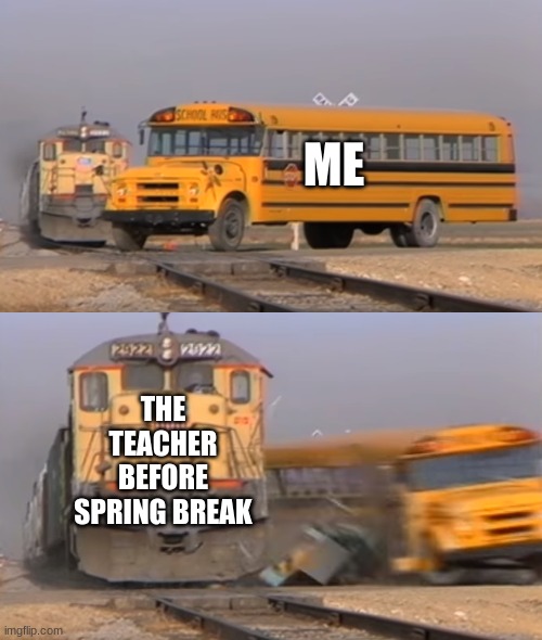 Teachers and homework | ME; THE TEACHER BEFORE SPRING BREAK | image tagged in a train hitting a school bus | made w/ Imgflip meme maker