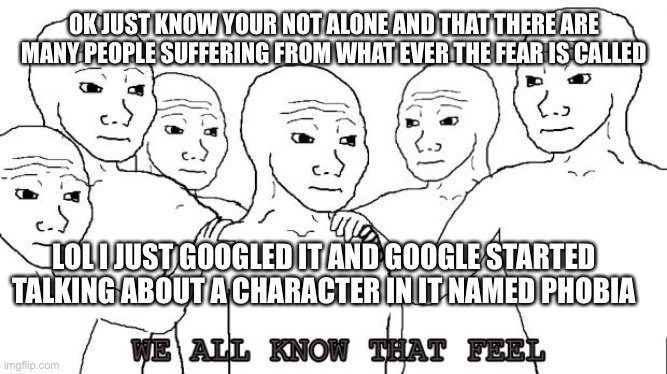 i know that feel bro | OK JUST KNOW YOUR NOT ALONE AND THAT THERE ARE MANY PEOPLE SUFFERING FROM WHAT EVER THE FEAR IS CALLED LOL I JUST GOOGLED IT AND GOOGLE STAR | image tagged in i know that feel bro | made w/ Imgflip meme maker