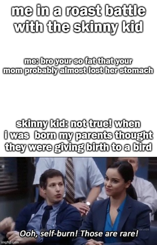 me in a roast battle with the skinny kid; me: bro your so fat that your mom probably almost lost her stomach; skinny kid: not true! when i was  born my parents thought they were giving birth to a bird | image tagged in memes,blank transparent square | made w/ Imgflip meme maker