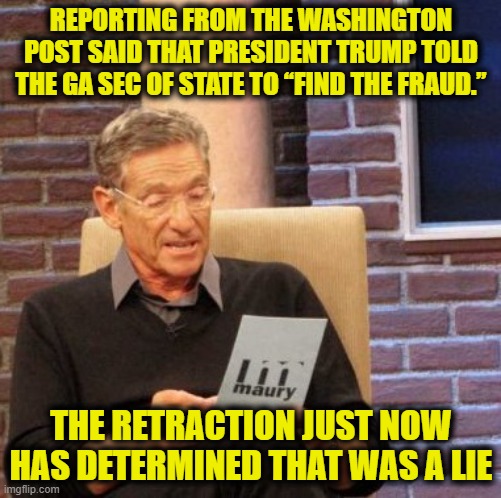 Maury Lie Detector | REPORTING FROM THE WASHINGTON POST SAID THAT PRESIDENT TRUMP TOLD THE GA SEC OF STATE TO “FIND THE FRAUD.”; THE RETRACTION JUST NOW HAS DETERMINED THAT WAS A LIE | image tagged in memes,maury lie detector | made w/ Imgflip meme maker