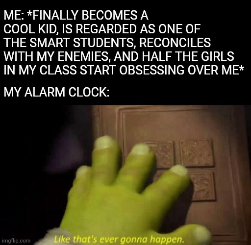 Like that's ever gonna happen. | ME: *FINALLY BECOMES A COOL KID, IS REGARDED AS ONE OF THE SMART STUDENTS, RECONCILES WITH MY ENEMIES, AND HALF THE GIRLS IN MY CLASS START OBSESSING OVER ME*; MY ALARM CLOCK: | image tagged in like that's ever gonna happen,alarm clock,dream,life sucks | made w/ Imgflip meme maker