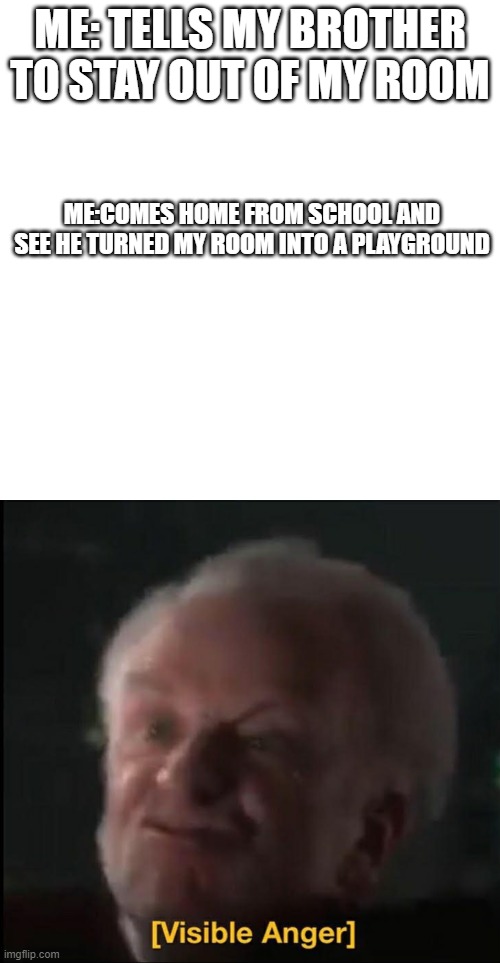 ME: TELLS MY BROTHER TO STAY OUT OF MY ROOM; ME:COMES HOME FROM SCHOOL AND SEE HE TURNED MY ROOM INTO A PLAYGROUND | image tagged in memes,blank transparent square,visible anger | made w/ Imgflip meme maker