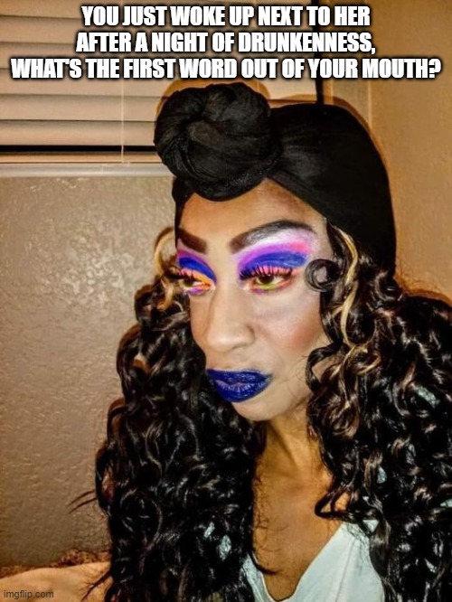 Scary | YOU JUST WOKE UP NEXT TO HER AFTER A NIGHT OF DRUNKENNESS, WHAT'S THE FIRST WORD OUT OF YOUR MOUTH? | image tagged in funny | made w/ Imgflip meme maker