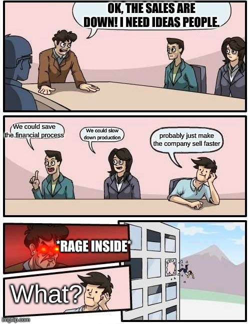 The boss is angry | OK, THE SALES ARE DOWN! I NEED IDEAS PEOPLE. We could save the financial process; We could slow down production; probably just make the company sell faster; *RAGE INSIDE*; What? | image tagged in memes,boardroom meeting suggestion | made w/ Imgflip meme maker