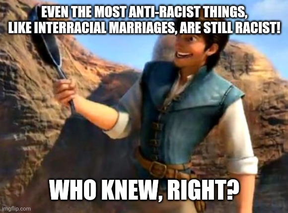 Who knew, right? | EVEN THE MOST ANTI-RACIST THINGS, LIKE INTERRACIAL MARRIAGES, ARE STILL RACIST! WHO KNEW, RIGHT? | image tagged in who knew right | made w/ Imgflip meme maker
