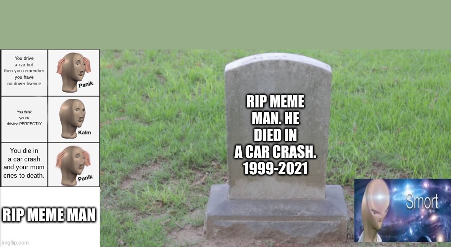 You drive a car but then you remember you have no driver lisence; RIP MEME MAN. HE DIED IN A CAR CRASH.
1999-2021; You think youre driving PERFECTLY; You die in a car crash and your mom cries to death. RIP MEME MAN | image tagged in memes,panik kalm panik,white background,blank tombstone 001 | made w/ Imgflip meme maker