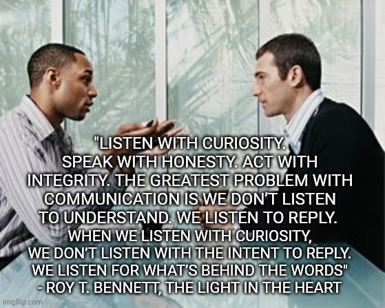 Truly listening | "LISTEN WITH CURIOSITY. SPEAK WITH HONESTY. ACT WITH INTEGRITY. THE GREATEST PROBLEM WITH COMMUNICATION IS WE DON’T LISTEN TO UNDERSTAND. WE LISTEN TO REPLY. WHEN WE LISTEN WITH CURIOSITY, WE DON’T LISTEN WITH THE INTENT TO REPLY. WE LISTEN FOR WHAT’S BEHIND THE WORDS"
- ROY T. BENNETT, THE LIGHT IN THE HEART | image tagged in listening | made w/ Imgflip meme maker