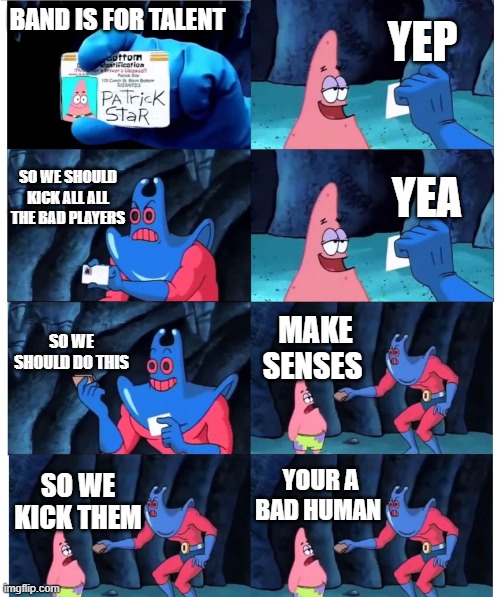 patrick not my wallet | YEP; BAND IS FOR TALENT; SO WE SHOULD KICK ALL ALL THE BAD PLAYERS; YEA; SO WE SHOULD DO THIS; MAKE SENSES; YOUR A BAD HUMAN; SO WE KICK THEM | image tagged in patrick not my wallet | made w/ Imgflip meme maker