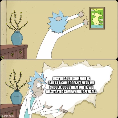 Rick Rips Wallpaper | JUST BECAUSE SOMEONE IS BAD AT A GAME DOESN'T MEAN WE SHOULD JUDGE THEM FOR IT. WE ALL STARTED SOMEWHERE, AFTER ALL. | image tagged in rick rips wallpaper | made w/ Imgflip meme maker