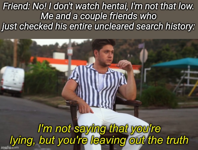 I'm not saying that you're lying | Friend: No! I don't watch hentai, I'm not that low.
Me and a couple friends who just checked his entire uncleared search history: | image tagged in i'm not saying that you're lying | made w/ Imgflip meme maker