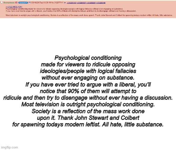 /pol/ anon hits the nail on the head | Psychological conditioning made for viewers to ridicule opposing ideologies/people with logical fallacies without ever engaging on substance.
If you have ever tried to argue with a liberal, you’ll notice that 90% of them will attempt to ridicule and then try to disengage without ever having a discussion.

Most television is outright psychological conditioning. Society is a reflection of the mass work done upon it. Thank John Stewart and Colbert for spawning todays modern leftist. All hate, little substance. | image tagged in blank white template | made w/ Imgflip meme maker