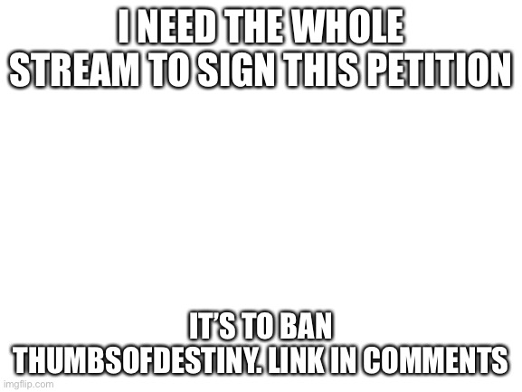 Sign this petition | I NEED THE WHOLE STREAM TO SIGN THIS PETITION; IT’S TO BAN THUMBSOFDESTINY. LINK IN COMMENTS | image tagged in blank white template | made w/ Imgflip meme maker