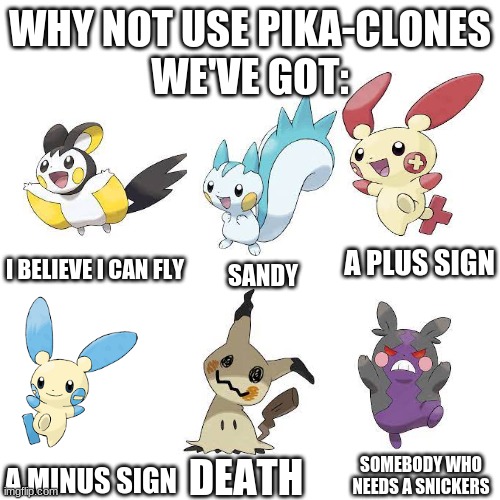 Blank Transparent Square Meme |  WHY NOT USE PIKA-CLONES
WE'VE GOT:; I BELIEVE I CAN FLY; A PLUS SIGN; SANDY; DEATH; SOMEBODY WHO NEEDS A SNICKERS; A MINUS SIGN | image tagged in memes,blank transparent square | made w/ Imgflip meme maker