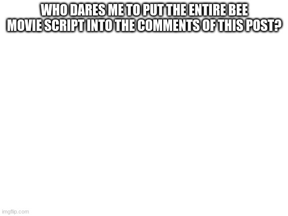 should I do it? | WHO DARES ME TO PUT THE ENTIRE BEE MOVIE SCRIPT INTO THE COMMENTS OF THIS POST? | image tagged in blank white template,bee movie,funny | made w/ Imgflip meme maker