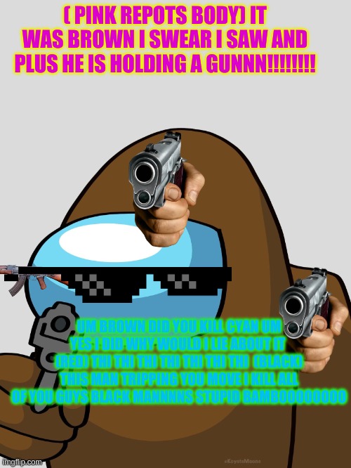 Brown is sus | ( PINK REPOTS BODY) IT WAS BROWN I SWEAR I SAW AND PLUS HE IS HOLDING A GUNNN!!!!!!!! UM BROWN DID YOU KILL CYAN UM YES I DID WHY WOULD I LIE ABOUT IT  (RED) THI THI THI THI THI THI THI  (BLACK) THIS MAN TRIPPING YOU MOVE I KILL ALL OF YOU GUYS BLACK MANNNNS STUPID BAMBOOOOOOOO | image tagged in brown is sus | made w/ Imgflip meme maker