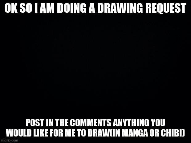 Black background | OK SO I AM DOING A DRAWING REQUEST; POST IN THE COMMENTS ANYTHING YOU WOULD LIKE FOR ME TO DRAW(IN MANGA OR CHIBI) | image tagged in black background | made w/ Imgflip meme maker