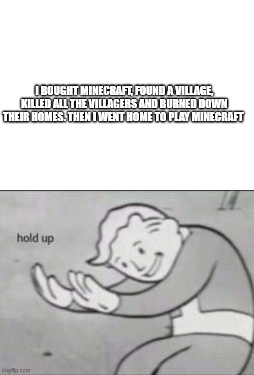 phycopath | I BOUGHT MINECRAFT, FOUND A VILLAGE, KILLED ALL THE VILLAGERS AND BURNED DOWN THEIR HOMES. THEN I WENT HOME TO PLAY MINECRAFT | image tagged in blank white template,fallout hold up,minecraft | made w/ Imgflip meme maker