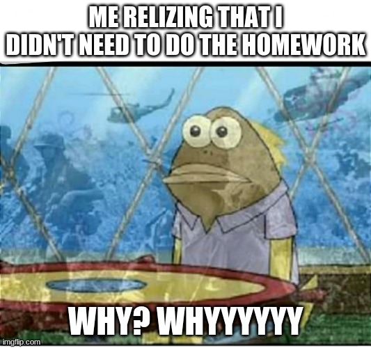 Overwoking | ME RELIZING THAT I DIDN'T NEED TO DO THE HOMEWORK; WHY? WHYYYYYY | image tagged in spongebob fish vietnam flashback | made w/ Imgflip meme maker