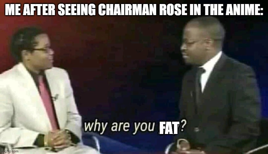 in the games he wasn't as obviously fat as in the anime | ME AFTER SEEING CHAIRMAN ROSE IN THE ANIME:; FAT | image tagged in why are you gay,anime | made w/ Imgflip meme maker