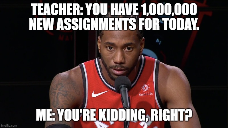 Regular school day | TEACHER: YOU HAVE 1,000,000 NEW ASSIGNMENTS FOR TODAY. ME: YOU'RE KIDDING, RIGHT? | image tagged in kawhi | made w/ Imgflip meme maker