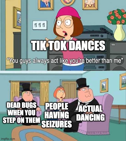 They are better. | TIK TOK DANCES; DEAD BUGS WHEN YOU STEP ON THEM; ACTUAL DANCING; PEOPLE HAVING SEIZURES | image tagged in you guys always act like you're better than me | made w/ Imgflip meme maker
