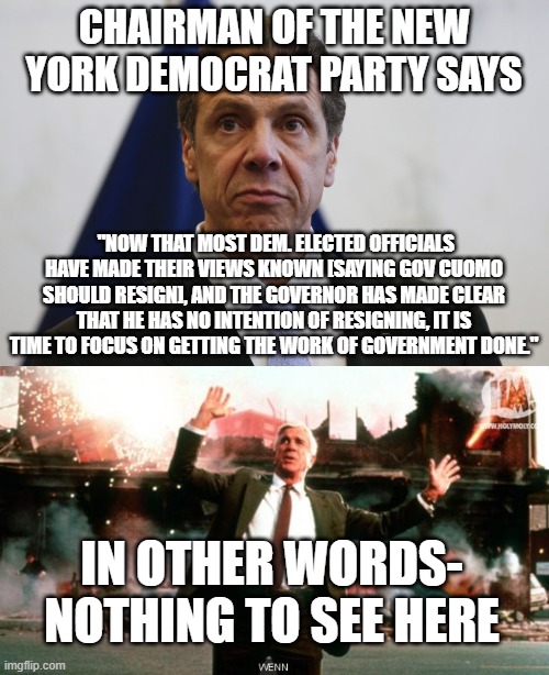 CHAIRMAN OF THE NEW YORK DEMOCRAT PARTY SAYS; "NOW THAT MOST DEM. ELECTED OFFICIALS HAVE MADE THEIR VIEWS KNOWN [SAYING GOV CUOMO SHOULD RESIGN], AND THE GOVERNOR HAS MADE CLEAR THAT HE HAS NO INTENTION OF RESIGNING, IT IS TIME TO FOCUS ON GETTING THE WORK OF GOVERNMENT DONE."; IN OTHER WORDS- NOTHING TO SEE HERE | image tagged in andrew cuomo,nothing to see here | made w/ Imgflip meme maker