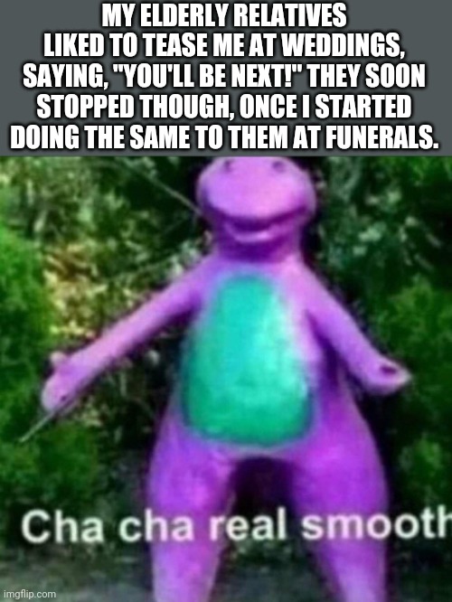 Cha cha real smooth | MY ELDERLY RELATIVES LIKED TO TEASE ME AT WEDDINGS, SAYING, "YOU'LL BE NEXT!" THEY SOON STOPPED THOUGH, ONCE I STARTED DOING THE SAME TO THEM AT FUNERALS. | image tagged in cha cha real smooth,dark humor | made w/ Imgflip meme maker