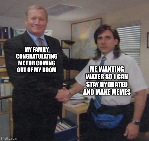 the office congratulations | MY FAMILY CONGRATULATING ME FOR COMING OUT OF MY ROOM; ME WANTING WATER SO I CAN STAY HYDRATED AND MAKE MEMES | image tagged in the office congratulations | made w/ Imgflip meme maker