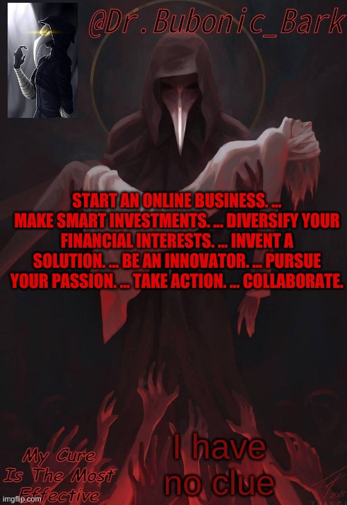 Start an Online Business. ... Make Smart Investments. ... Diversify Your Financial Interests. ... Invent a Solution. ... Be an I | START AN ONLINE BUSINESS. ... MAKE SMART INVESTMENTS. ... DIVERSIFY YOUR FINANCIAL INTERESTS. ... INVENT A SOLUTION. ... BE AN INNOVATOR. ... PURSUE YOUR PASSION. ... TAKE ACTION. ... COLLABORATE. I have no clue | image tagged in dr temp | made w/ Imgflip meme maker