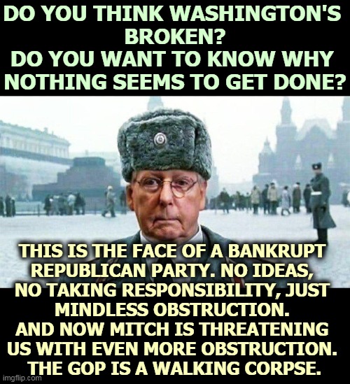 Blundering Republican incompetence afraid we'll find out someone else can do the job better. | DO YOU THINK WASHINGTON'S 
BROKEN?
DO YOU WANT TO KNOW WHY 
NOTHING SEEMS TO GET DONE? THIS IS THE FACE OF A BANKRUPT 
REPUBLICAN PARTY. NO IDEAS, 
NO TAKING RESPONSIBILITY, JUST 
MINDLESS OBSTRUCTION. 
AND NOW MITCH IS THREATENING 
US WITH EVEN MORE OBSTRUCTION. 
THE GOP IS A WALKING CORPSE. | image tagged in moscow mitch,empty,incompetence,gop,republican party,bankruptcy | made w/ Imgflip meme maker