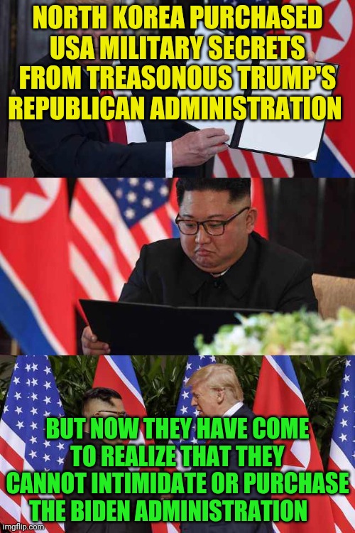 North Korea  | NORTH KOREA PURCHASED USA MILITARY SECRETS FROM TREASONOUS TRUMP'S REPUBLICAN ADMINISTRATION; BUT NOW THEY HAVE COME TO REALIZE THAT THEY CANNOT INTIMIDATE OR PURCHASE THE BIDEN ADMINISTRATION | image tagged in north korea | made w/ Imgflip meme maker