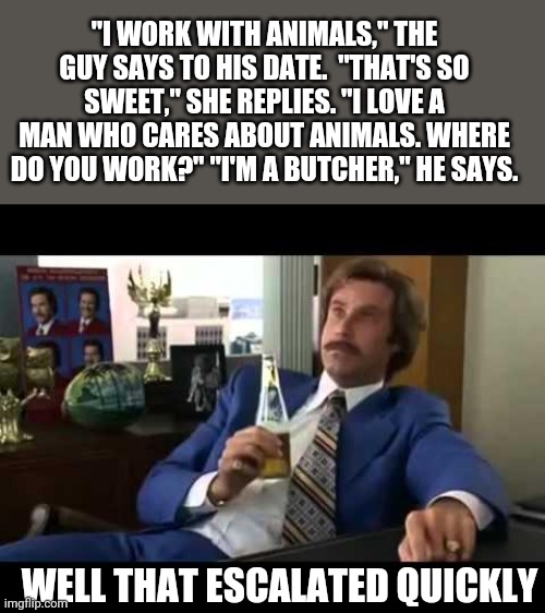 That escalated quickly... | "I WORK WITH ANIMALS," THE GUY SAYS TO HIS DATE.  "THAT'S SO SWEET," SHE REPLIES. "I LOVE A MAN WHO CARES ABOUT ANIMALS. WHERE DO YOU WORK?" "I'M A BUTCHER," HE SAYS. WELL THAT ESCALATED QUICKLY | image tagged in memes,well that escalated quickly,dark humor | made w/ Imgflip meme maker